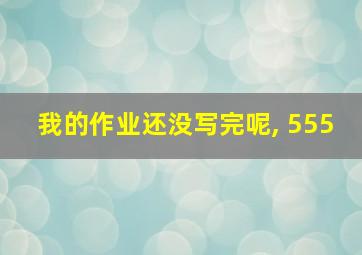 我的作业还没写完呢, 555